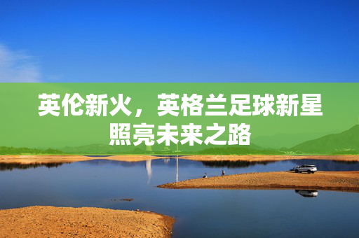 英伦新火,英格兰足球新星照亮未来之路