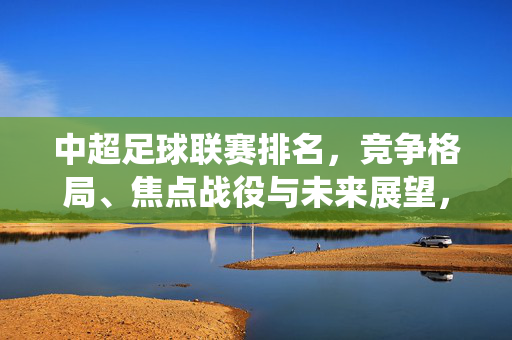 中超足球联赛排名，竞争格局、焦点战役与未来展望，中超联赛，排名、竞争格局、焦点战役与未来展望
