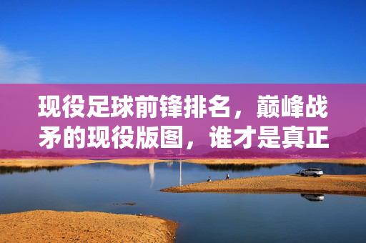 现役足球前锋排名，巅峰战矛的现役版图，谁才是真正的进球机器？现役前锋巅峰战矛排名，谁是当今足坛真正的进球机器？