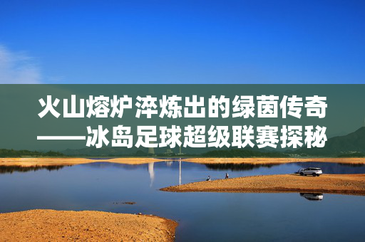 火山熔炉淬炼出的绿茵传奇——冰岛足球超级联赛探秘，火山熔炉淬炼绿茵传奇——冰岛足球超级联赛探秘