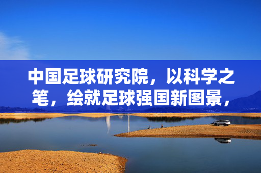 中国足球研究院，以科学之笔，绘就足球强国新图景，中国足球研究院，以科学之笔绘就足球强国新图景