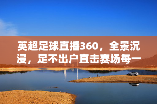 英超足球直播360，全景沉浸，足不出户直击赛场每一寸激情，英超360全景直播，沉浸式直击赛场每一寸激情