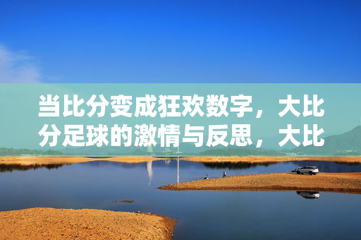 当比分变成狂欢数字，大比分足球的激情与反思，大比分足球，狂欢数字下的激情与反思