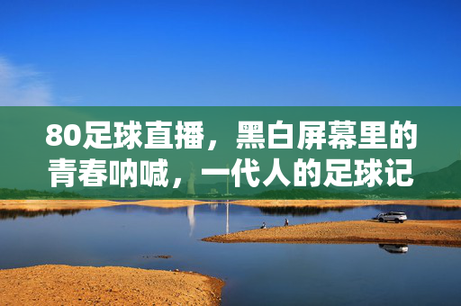 80足球直播，黑白屏幕里的青春呐喊，一代人的足球记忆图腾，80足球直播，黑白屏幕里的青春记忆图腾