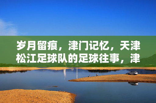 岁月留痕，津门记忆，天津松江足球队的足球往事，津门松江，岁月留痕的足球往事
