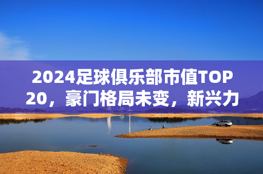 2024足球俱乐部市值TOP20,豪门格局未变,新兴力量崛起,2024足球俱乐部市值TOP20,豪门格局未变,新兴力量崛起