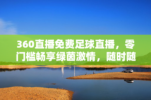 360直播免费足球直播，零门槛畅享绿茵激情，随时随地为热爱开球！360直播免费足球直播，零门槛畅享绿茵激情，随时随地为热爱开球！