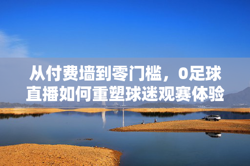 从付费墙到零门槛,0足球直播如何重塑球迷观赛体验,零门槛足球直播重塑球迷观赛体验