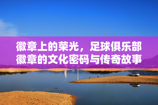 徽章上的荣光，足球俱乐部徽章的文化密码与传奇故事，徽章上的荣光，足球俱乐部徽章的文化密码与传奇