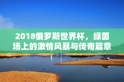 2018俄罗斯世界杯，绿茵场上的激情风暴与传奇篇章，2018俄罗斯世界杯，绿茵场激情风暴与传奇篇章