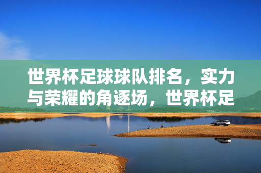 世界杯足球球队排名，实力与荣耀的角逐场，世界杯足球球队排名，实力与荣耀的角逐场