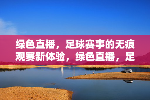 绿色直播，足球赛事的无痕观赛新体验，绿色直播，足球赛事无痕观赛新体验
