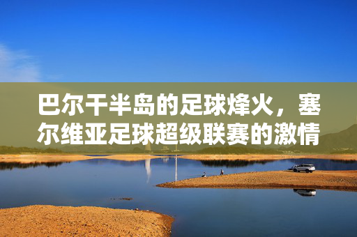 巴尔干半岛的足球烽火，塞尔维亚足球超级联赛的激情与传承