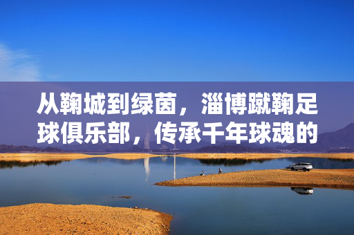 从鞠城到绿茵,淄博蹴鞠足球俱乐部,传承千年球魂的足球梦,从鞠城到绿茵,淄博蹴鞠传承千年球魂的足球梦