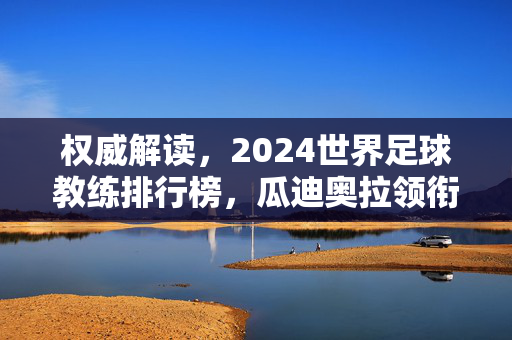 权威解读,2024世界足球教练排行榜,瓜迪奥拉领衔还是另有新王?权威解读,2024世界足球教练排行榜,瓜迪奥拉领衔还是另有新王?