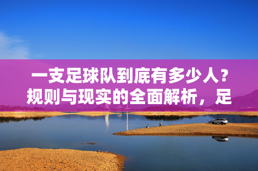 一支足球队到底有多少人？规则与现实的全面解析，足球队到底有多少人？规则与现实全面解析
