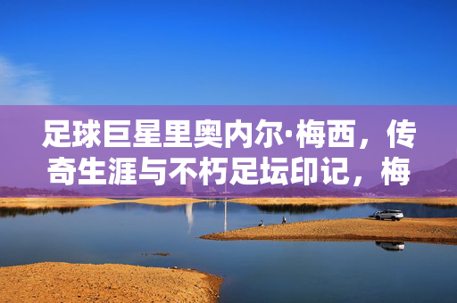 足球巨星里奥内尔·梅西，传奇生涯与不朽足坛印记，梅西，传奇生涯与不朽足坛印记