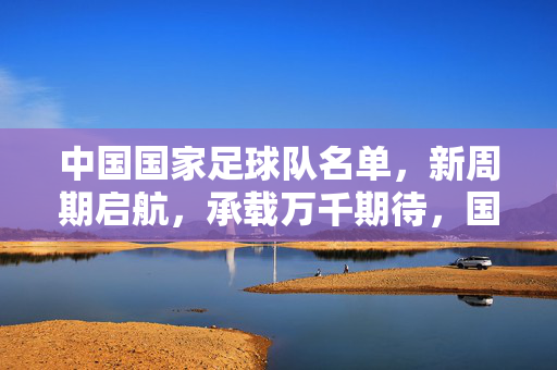 中国国家足球队名单，新周期启航，承载万千期待，国足新周期名单启航，承载万千期待