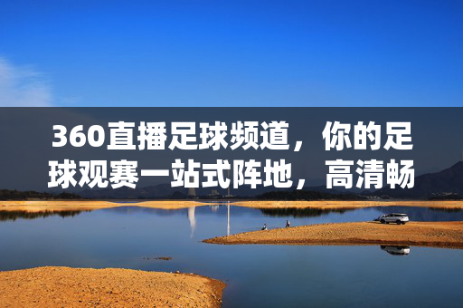 360直播足球频道，你的足球观赛一站式阵地，高清畅享每一刻