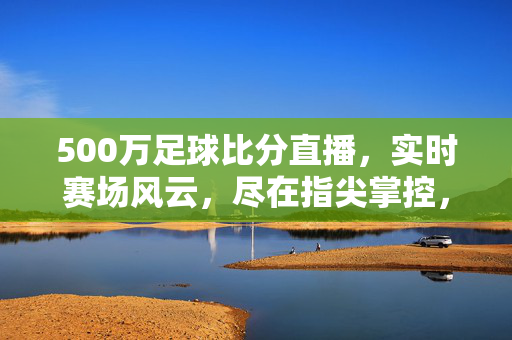 500万足球比分直播，实时赛场风云，尽在指尖掌控，实时足球比分直播，指尖掌控赛场风云