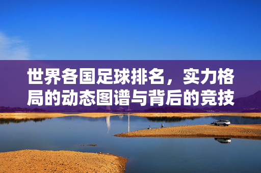 世界各国足球排名，实力格局的动态图谱与背后的竞技密码