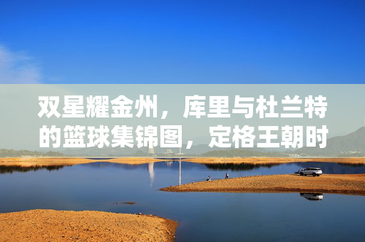 双星耀金州，库里与杜兰特的篮球集锦图，定格王朝时代的热血与传奇，双星耀金州，库里杜兰特定格王朝热血传奇