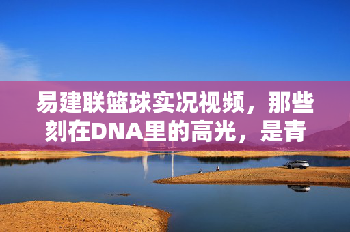 易建联篮球实况视频，那些刻在DNA里的高光，是青春也是信仰，易建联，刻在DNA里的高光，青春与信仰