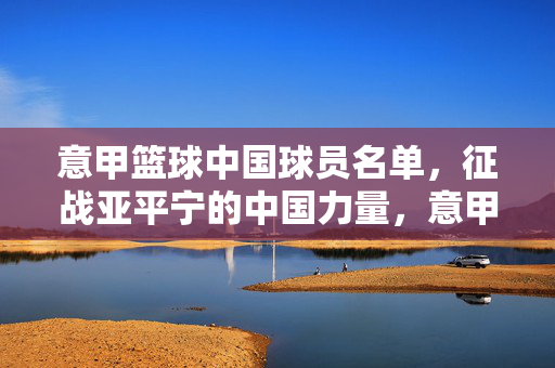 意甲篮球中国球员名单，征战亚平宁的中国力量，意甲篮球中国球员名单，亚平宁的中国力量