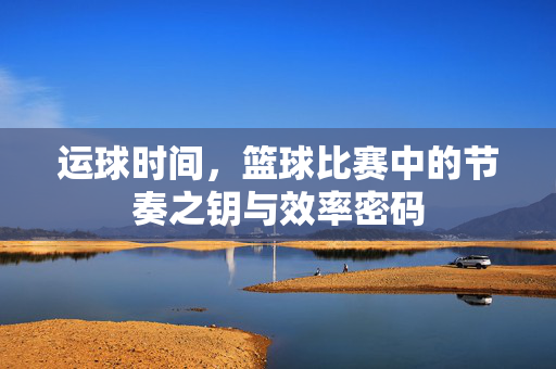 运球时间，篮球比赛中的节奏之钥与效率密码