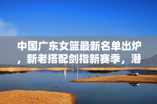 中国广东女篮最新名单出炉，新老搭配剑指新赛季，潜力与经验共筑争冠基石，广东女篮新老搭配 潜力经验共筑争冠基石