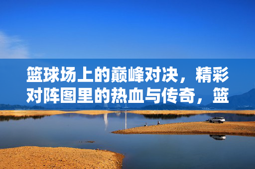 篮球场上的巅峰对决，精彩对阵图里的热血与传奇，篮球场上的巅峰对决，热血与传奇