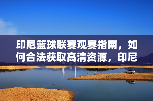 印尼篮球联赛观赛指南，如何合法获取高清资源，印尼篮球联赛观赛指南，合法获取高清资源全攻略