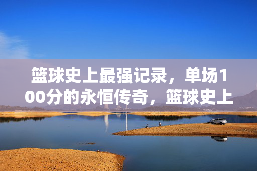 篮球史上最强记录，单场100分的永恒传奇，篮球史上最强记录，单场100分的永恒传奇