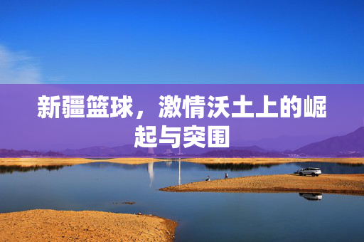 新疆篮球，激情沃土上的崛起与突围