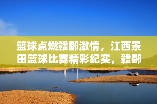 篮球点燃赣鄱激情，江西景田篮球比赛精彩纪实，赣鄱篮球燃情！江西景田赛事精彩纪实