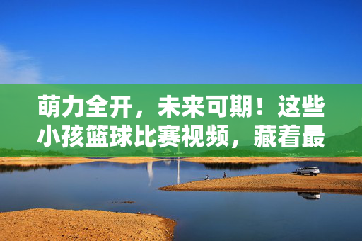 萌力全开，未来可期！这些小孩篮球比赛视频，藏着最纯粹的热血与童真