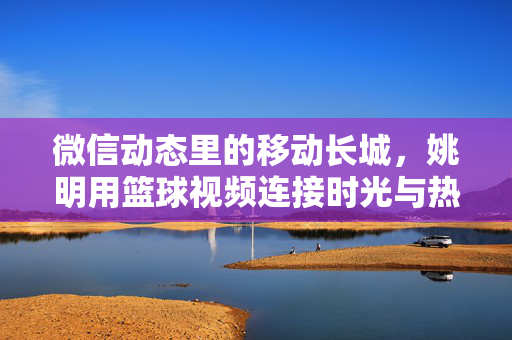 微信动态里的移动长城，姚明用篮球视频连接时光与热爱，移动长城的篮球视频，姚明连接时光与热爱