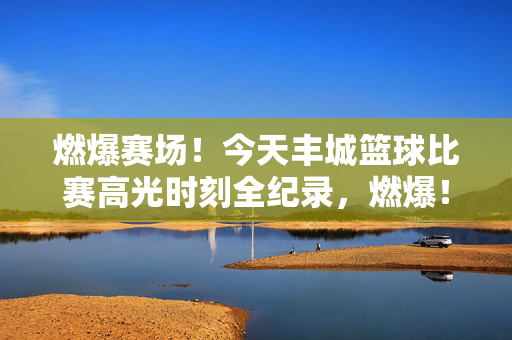 燃爆赛场！今天丰城篮球比赛高光时刻全纪录，燃爆！丰城篮球比赛高光时刻全纪录