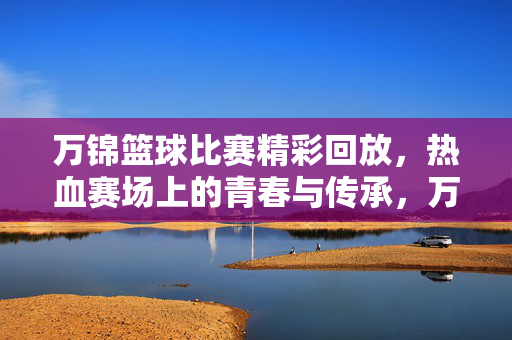 万锦篮球比赛精彩回放,热血赛场上的青春与传承,万锦篮球赛精彩回放,热血青春,赛场传承