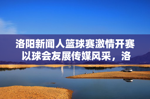 洛阳新闻人篮球赛激情开赛 以球会友展传媒风采，洛阳新闻人篮球赛激情开赛展传媒风采