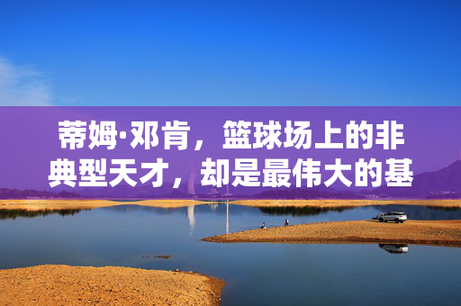 蒂姆·邓肯，篮球场上的非典型天才，却是最伟大的基石，邓肯，非典型天才，最伟大基石