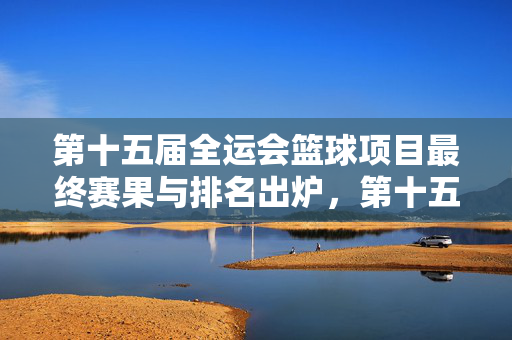第十五届全运会篮球项目最终赛果与排名出炉，第十五届全运会篮球项目最终赛果与排名出炉