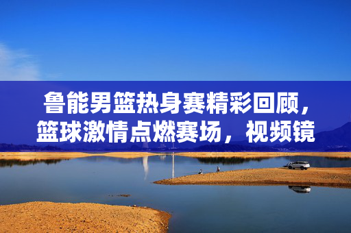 鲁能男篮热身赛精彩回顾，篮球激情点燃赛场，视频镜头捕捉热血瞬间，鲁能男篮热身赛，热血瞬间点燃赛场