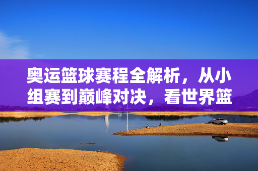 奥运篮球赛程全解析，从小组赛到巅峰对决，看世界篮坛豪强逐鹿，奥运篮球赛程全解析，从小组赛逐鹿到巅峰对决