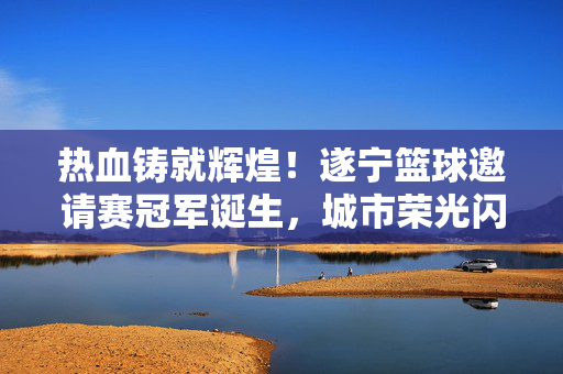 热血铸就辉煌！遂宁篮球邀请赛冠军诞生，城市荣光闪耀赛场，遂宁篮球邀请赛冠军诞生，热血铸就城市荣光