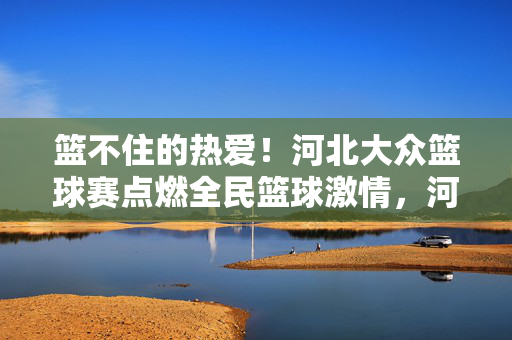 篮不住的热爱！河北大众篮球赛点燃全民篮球激情，河北大众篮球赛点燃全民篮球篮不住的热爱