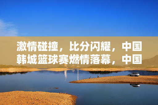 激情碰撞，比分闪耀，中国韩城篮球赛燃情落幕，中国韩城篮球赛燃情落幕，激情碰撞，比分闪耀