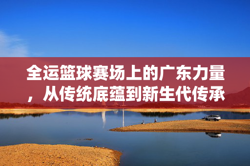 全运篮球赛场上的广东力量，从传统底蕴到新生代传承，广东篮球全运力量，从传统底蕴到新生代传承