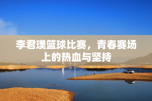 李君璞篮球比赛，青春赛场上的热血与坚持