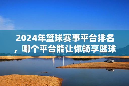 2024年篮球赛事平台排名，哪个平台能让你畅享篮球盛宴？